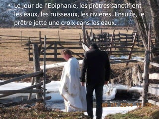 • Le jour de l’Epiphanie, les prêtres sanctifient
les eaux, les ruisseaux, les rivières. Ensuite, le
prêtre jette une croix dans les eaux.

 