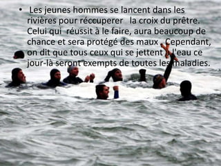 • Les jeunes hommes se lancent dans les
rivières pour réccuperer la croix du prêtre.
Celui qui réussit à le faire, aura beaucoup de
chance et sera protégé des maux . Cependant,
on dit que tous ceux qui se jettent à l'eau ce
jour-là seront exempts de toutes les maladies.

 