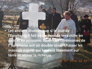 • Les anciens disaient que si le jour de
l'Epiphanie il fait beau, l'année sera riche en
pain et en poissons. Toutes les cérémonies de
l’ épiphanie ont un double sens: chasser les
mauvais esprits qui hantent librement sur
terre et attirer la richesse.

 