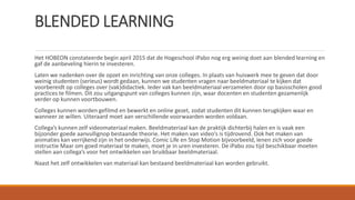BLENDED LEARNING
Het HOBEON constateerde begin april 2015 dat de Hogeschool iPabo nog erg weinig doet aan blended learning en
gaf de aanbeveling hierin te investeren.
Laten we nadenken over de opzet en inrichting van onze colleges. In plaats van huiswerk mee te geven dat door
weinig studenten (serieus) wordt gedaan, kunnen we studenten vragen naar beeldmateriaal te kijken dat
voorbereidt op colleges over (vak)didactiek. Ieder vak kan beeldmateriaal verzamelen door op basisscholen good
practices te filmen. Dit zou uitgangspunt van colleges kunnen zijn, waar docenten en studenten gezamenlijk
verder op kunnen voortbouwen.
Colleges kunnen worden gefilmd en bewerkt en online gezet, zodat studenten dit kunnen terugkijken waar en
wanneer ze willen. Uiteraard moet aan verschillende voorwaarden worden voldaan.
Collega’s kunnen zelf videomateriaal maken. Beeldmateriaal kan de praktijk dichterbij halen en is vaak een
bijzonder goede aanvullignop bestaande theorie. Het maken van video’s is tijdrovend. Ook het maken van
animaties kan verrijkend zijn in het onderwijs. Comic Life en Stop Motion bijvoorbeeld, lenen zich voor goede
instructie Maar om goed materiaal te maken, moet je in uren investeren. De iPabo zou tijd beschikbaar moeten
stellen aan collega’s voor het ontwikkelen van bruikbaar beeldmateriaal.
Naast het zelf ontwikkelen van materiaal kan bestaand beeldmateriaal kan worden gebruikt.
 