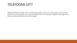 TELEFOONS UIT?
Mobiele telefoons hebben meer te bieden dan bellen, sms-en en whats appen. Diverse apps
(socrative, remind, prowise etc.) zijn ontwikkeld voor het onderwijs. Integreer deze apps in de
lessen, zodat de telefoons een functie krijgen.
 