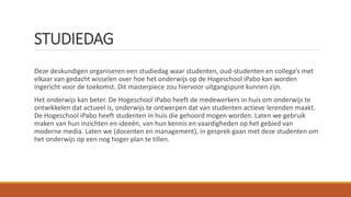 STUDIEDAG
Deze deskundigen organiseren een studiedag waar studenten, oud-studenten en collega’s met
elkaar van gedacht wisselen over hoe het onderwijs op de Hogeschool iPabo kan worden
ingericht voor de toekomst. Dit masterpiece zou hiervoor uitgangspunt kunnen zijn.
Het onderwijs kan beter. De Hogeschool iPabo heeft de medewerkers in huis om onderwijs te
ontwikkelen dat actueel is, onderwijs te ontwerpen dat van studenten actieve lerenden maakt.
De Hogeschool iPabo heeft studenten in huis die gehoord mogen worden. Laten we gebruik
maken van hun inzichten en ideeën, van hun kennis en vaardigheden op het gebied van
moderne media. Laten we (docenten en management), in gesprek gaan met deze studenten om
het onderwijs op een nog hoger plan te tillen.
 