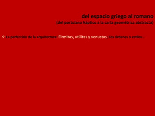 del espacio griego al romano
(del portulano háptico a la carta geométrica abstracta)
 La perfección de la arquitectura: Firmitas, utilitas y venustas; Los órdenes o estilos…
 