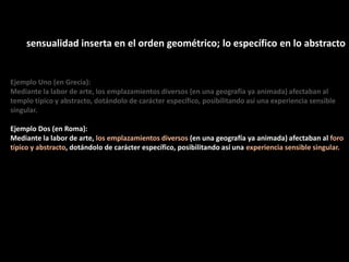 sensualidad inserta en el orden geométrico; lo específico en lo abstracto
Ejemplo Uno (en Grecia):
Mediante la labor de arte, los emplazamientos diversos (en una geografía ya animada) afectaban al
templo típico y abstracto, dotándolo de carácter específico, posibilitando así una experiencia sensible
singular.
Ejemplo Dos (en Roma):
Mediante la labor de arte, los emplazamientos diversos (en una geografía ya animada) afectaban al foro
típico y abstracto, dotándolo de carácter específico, posibilitando así una experiencia sensible singular.
 