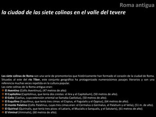 Las siete colinas de Roma son una serie de promontorios que históricamente han formado el corazón de la ciudad de Roma.
Situadas al este del río Tíber, este conjunto geográfico ha protagonizado numerosísimos pasajes literarios y son una
referencia muchas veces repetida en la cultura popular.
Las siete colinas de la Roma antigua eran:
 El Aventino (Collis Aventinus), (47 metros de alto)
 El Capitolino (Capitolinus, que tenía dos crestas: el Arx y el Capitolium), (50 metros de alto).
 El Celio (Caelius, cuya extensión oriental se llamaba Caeliolus), (50 metros de alto).
 El Esquilino (Esquilinus, que tenía tres cimas: el Cispius, el Fagutalis y el Oppius), (64 metros de alto).
 El monte Palatino (Collis Palatinus, cuyas tres cimas eran: el Cermalus o Germalus, el Palatium y el Velia), (51 m. de alto).
 El Quirinal (Quirinalis, que tenía tres picos: el Latiaris, el Mucialis o Sanqualis, y el Salutaris), (61 metros de alto).
 El Viminal (Viminalis), (60 metros de alto).
Roma antigua
la ciudad de las siete colinas en el valle del tevere
 