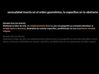 sensualidad inserta en el orden geométrico; lo específico en lo abstracto
Ejemplo Uno (en Grecia):
Mediante la labor de arte, los emplazamientos diversos (en una geografía ya animada) afectaban al
templo típico y abstracto, dotándolo de carácter específico, posibilitando así una experiencia sensible
singular.
Ejemplo Dos (en Roma):
Mediante la labor de arte, los emplazamientos diversos (en una geografía ya animada) afectaban al foro
típico y abstracto, dotándolo de carácter específico, posibilitando así una experiencia sensible singular.
 