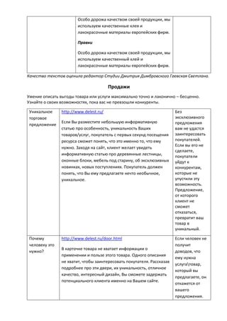 Особо дорожа качеством своей продукции, мы
используем качественные клея и
лакокрасочные материалы европейских фирм.
Правки
Особо дорожа качеством своей продукции, мы
используем качественный клей и
лакокрасочные материалы европейских фирм.
Качество текстов оценила редактор Студии Дмитрия Димбровского Гаевская Светлана.
Продажи
Умение описать выгоды товара или услуги максимально точно и лаконично – бесценно.
Узнайте о своих возможностях, пока вас не превзошли конкуренты.
Уникальное
торговое
предложение
http://www.delest.ru/
Если Вы разместите небольшую информативную
статью про особенность, уникальность Ваших
товаров/услуг, покупатель с первых секунд посещения
ресурса сможет понять, что это именно то, что ему
нужно. Заходя на сайт, клиент желает увидеть
информативную статью про деревянные лестницы,
оконные блоки, мебель под старину, об эксклюзивных
новинках, новых поступлениях. Покупатель должен
понять, что Вы ему предлагаете нечто необычное,
уникальное.
Без
эксклюзивного
предложения
вам не удастся
заинтересовать
покупателей.
Если вы его не
сделаете,
покупатели
уйдут к
конкурентам,
которые не
упустили эту
возможность.
Предложение,
от которого
клиент не
сможет
отказаться,
превратит ваш
товар в
уникальный.
Почему
человеку это
нужно?
http://www.delest.ru/door.html
В карточке товара не хватает информации о
применении и пользе этого товара. Одного описания
не хватит, чтобы заинтересовать покупателя. Рассказав
подробнее про эти двери, их уникальность, отличное
качество, интересный дизайн, Вы сможете задержать
потенциального клиента именно на Вашем сайте.
Если человек не
получит
доводов, что
ему нужна
услугатовар,
который вы
предлагаете, он
откажется от
вашего
предложения.
 