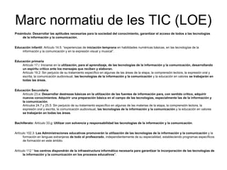 Marc normatiu de les TIC (LOE)
Preámbulo: Desarrollar las aptitudes necesarias para la sociedad del conocimiento, garantizar el acceso de todos a las tecnologías
    de la información y la comunicación,


Educación infantil: Artículo 14.5: “experiencias de iniciación temprana en habilidades numéricas básicas, en las tecnologías de la
    información y la comunicación y en la expresión visual y musical”.


Educación primaria
    Artículo 17.i: Iniciarse en la utilización, para el aprendizaje, de las tecnologías de la información y la comunicación, desarrollando
    un espíritu crítico ante los mensajes que reciben y elaboran.
    Artículo 19.2: Sin perjuicio de su tratamiento específico en algunas de las áreas de la etapa, la comprensión lectora, la expresión oral y
    escrita, la comunicación audiovisual, las tecnologías de la información y la comunicación y la educación en valores se trabajarán en
    todas las áreas.


Educación Secundaria
    Artículo 23.e: Desarrollar destrezas básicas en la utilización de las fuentes de información para, con sentido crítico, adquirir
    nuevos conocimientos. Adquirir una preparación básica en el campo de las tecnologías, especialmente las de la información y
    la comunicación.
    Artículos 24.7 y 25.5: Sin perjuicio de su tratamiento específico en algunas de las materias de la etapa, la comprensión lectora, la
    expresión oral y escrita, la comunicación audiovisual, las tecnologías de la información y la comunicación y la educación en valores
    se trabajarán en todas las áreas.


Bachillerato: Artículo 33.g: Utilizar con solvencia y responsabilidad las tecnologías de la información y la comunicación.


Artículo 102.3: Las Administraciones educativas promoverán la utilización de las tecnologías de la información y la comunicación y la
      formación en lenguas extranjeras de todo el profesorado, independientemente de su especialidad, estableciendo programas específicos
      de formación en este ámbito.


Artículo 112 “ los centros dispondrán de la infraestructura informática necesaria para garantizar la incorporación de las tecnologías de
      la información y la comunicación en los procesos educativos".
 