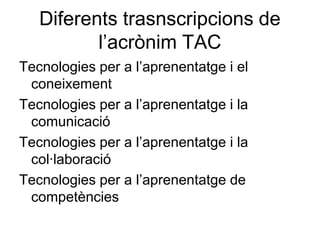 Diferents trasnscripcions de
          l’acrònim TAC
Tecnologies per a l’aprenentatge i el
 coneixement
Tecnologies per a l’aprenentatge i la
 comunicació
Tecnologies per a l’aprenentatge i la
 col·laboració
Tecnologies per a l’aprenentatge de
 competències
 
