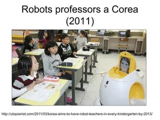 Robots professors a Corea
                     (2011)




http://utopianist.com/2011/03/korea-aims-to-have-robot-teachers-in-every-kindergarten-by-2013/
 