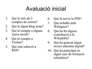 Avaluació inicial
1.   Qui té més de 2            6.  Qui fa servir la PDI?
     comptes de correu?         7.  Qui treballa amb
2.   Qui té algun blog actiu?       Webquest?
3.   Qui té compte a alguna     8. Qui ha fet alguna
     xarxa social?                  contribució a la
4.   Qui té compte a                Wikipèdia?
     Twitter?                   9. Qui ha generat algun
5.   Qui està subscrit a            recurs educatiu digital?
     RSS?                       10. Qui ha participat en
                                    algun curs de formació
                                    telemàtica?
 