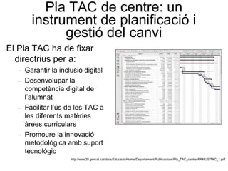 Pla TAC de centre: un
      instrument de planificació i
            gestió del canvi
El Pla TAC ha de fixar
  directrius per a:
  – Garantir la inclusió digital
  – Desenvolupar la
    competència digital de
    l’alumnat
  – Facilitar l’ús de les TAC a
    les diferents matèries
    àrees curriculars
  – Promoure la innovació
    metodològica amb suport
    tecnológic
                    http://www20.gencat.cat/docs/Educacio/Home/Departament/Publicacions/Pla_TAC_centre/ARXIUS/TAC_1.pdf
 