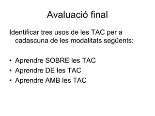 Avaluació final
Identificar tres usos de les TAC per a
  cadascuna de les modalitats següents:

• Aprendre SOBRE les TAC
• Aprendre DE les TAC
• Aprendre AMB les TAC
 