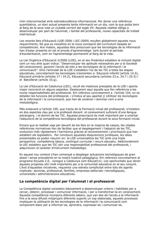 món interconnectat amb sobreabundància informacional. Per donar una referència
quantitativa, un diari actual presenta tanta informació en un dia, com la que podia tenir
al llarg de la seva vida un ciutadà corrent del segle XV. Aquesta realitat obliga a
desenvolupar per part de l’alumnat, i també del professorat, noves capacitats de treball
intel·lectual.

Les recents lleis d’Educació (LOE-2006 i LEC-2009) recullen globalment aquests nous
requeriments, fet que es visualitza en la nova concepció del currículum basada en
competències. Així mateix, aquestes lleis prescriuen que les tecnologies de la informació
han d’estar presents en tot el procés d’aprenentatge: tant durant el període
d’escolarització, com en l’aprenentatge permanent al llarg de la vida.

La Llei Orgànica d’Educació 2/2006 (LOE), en el seu Preàmbul estableix la inclusió digital
com un nou dret quan indica: “Desenvolupar les aptituds necessàries per a la Societat
del coneixement, garantir l’accés de tots a les tecnologies de la informació i la
comunicació”. Dins l’articulat de la LOE s’estableix l’ús de les TIC a totes les etapes
educatives, concretament les tecnologies s’esmenten a: Educació infantil (article 14.5),
Educació primària (articles 17 i 19.2), Educació secundaria (articles 23.e, 24.7 i 25.5) i
el Batxillerat (article 33.g).

La Llei d’Educació de Catalunya (LEC), recull els mateixos preceptes de la LOE i aporta
major concreció en alguns aspectes. Destacarem aquí aquells que fan referència a les
noves responsabilitats del professorat. Em refereixo concretament a l’article 104, on es
detallen les funcions del professorat, i s’indica al seu apartat j) Utilitzar les tecnologies
de la informació i la comunicació, que han de conèixer i dominar com a eina
metodològica.

Més endavant a l’article 109, que tracta de la Formació inicial del professorat, s’insisteix
en dos aspectes clau per a la professió docent: el coneixement suficient d’una llengua
estrangera, i el domini de les TIC. Aquesta prescripció és molt important per a orientar
l’adquisició de la competència tecnològica del professorat durant la seva formació inicial.

Encara que la realitat vagi per davant de les lleis en la majoria de cassos, les citades
referències normatives han de facilitar que el desplegament i l’adopció de les TIC,
evolucioni més ràpidament i harmònica gràcies al reconeixement i priorització que han
establert els legisladors. Per concloure aquestes disquisicions jurídiques, les idees
presentades es poden resumir en: la LOE universalitza les TIC amb una triple
perspectiva: competència bàsica, contingut curricular i recurs educatiu. Addicionalment
la LEC estableix que les TIC són una responsabilitat professional del professorat, i
adquireixen el caràcter d’instrument metodològic.

En aquest nou context s’han començat a desplegar actuacions tecnològiques de gran
abast i sense precedents en la nostra tradició pedagògica. Em refereixo concretament al
programa Escuela 2.0, conegut a Catalunya com Educat1x1. Les oportunitats que obren
aquests projectes són molt importants per a la comunitat educativa en el seu conjunt.
L’èxit d’aquestes iniciatives, requereix una estreta complicitat entre tots els agents
implicats: alumnat, professorat, famílies, empreses editorials i tecnològiques,
universitats i administracions educatives.

La competència digital per l’alumnat i el professorat

La Competència digital consisteix bàsicament a desenvolupar criteris i habilitats per a
cercar, obtenir, processar i comunicar informació, i per a transformar-la en coneixement.
Aquesta competència incorpora diferents sabers, que van des de l'accés a la informació
fins a la seva difusió mitjançant diferents suports un cop elaborada, aquests processos
impliquen la utilització de les tecnologies de la informació i la comunicació com
component bàsic per a informar-se, aprendre, expressar-se i comunicar-se.
 