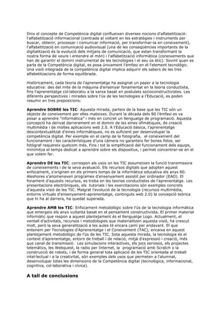 Dins el concepte de Competència digital conflueixen diverses nocions d'alfabetització:
l'alfabetització informacional (centrada al voltant en les estratègies i instruments per
buscar, obtenir, processar i comunicar informació, per transformar-la en coneixement),
l'alfabetització en comunicació audiovisual (una de les conseqüències importants de la
digitalització és la evolució dels mitjans de comunicació, que estan transformant la
nostra forma de veure i entendre el món) i l'alfabetització informàtica (coneixements que
han de garantir el domini instrumental de les tecnologies i el seu ús ètic). Sovint quan es
parla de la Competència digital, es posa únicament l'èmfasi en el l'element tecnològic.
Una visió integrada de la competència digital implica adquirir els sabers de les tres
alfabetitzacions de forma equilibrada.

Històricament, cada teoria de l'aprenentatge ha assignat un paper a la tecnologia
educativa: des del mite de la màquina d'ensenyar fonamentat en la teoria conductista,
fins l'aprenentatge col·laboratiu a la xarxa basat en postulats socioconstructivistes. Les
diferents perspectives i mirades sobre l’ús de les tecnologies a l’Educació, es poden
resumir en tres preposicions:

Aprendre SOBRE les TIC: Aquesta mirada, parteix de la base que les TIC són un
objecte de coneixement per elles mateixes. Durant la dècada dels 80 l’èmfasi es va
posar a aprendre “informàtica” i més en concret un llenguatge de programació. Aquesta
concepció ha derivat darrerament en el domini de les eines ofimàtiques, de creació
multimèdia i de moltes aplicacions web 2.0. A l’Educació bàsica, l’aprenentatge
descontextualitzat d’eines informàtiques, no es suficient per desenvolupar la
competència digital. Per exemple en el camp de la fotografia, el coneixement del
funcionament i les característiques d’una càmera no garanteix fer bones fotos, ser
fotògraf requereix quelcom més. Fins i tot la simplificació del funcionament dels equips,
minimitza el temps dedicat a aprendre sobre els dispositius, i permet concentrar-se en el
que volem fer.

Aprendre DE les TIC: correspon als usos on les TIC assumeixen la funció transmissora
de coneixements i de la seva avaluació. Els recursos digitals que adopten aquest
enfocament, s'originen en els primers temps de la informàtica educativa els anys 80.
Aleshores s’anomenaven programes d'ensenyament assistit per ordinador (EAO). El
fonament d’aquests recursos, es troba en les teories conductistes de l’aprenentatge. Les
presentacions electròniques, els tutorials i les exercitacions són exemples concrets
d'aquesta visió de les TIC. Malgrat l’evolució de la tecnologia (recursos multimèdia,
entorns virtuals d'ensenyament-aprenentatge, continguts web 2.0) la concepció teòrica
que hi ha al darrera, ha quedat superada.

Aprendre AMB les TIC: Enfocament metodològic sobre l'ús de la tecnologia informàtica
que emergeix els anys vuitanta basat en el pensament constructivista. El primer material
informàtic que respon a aquest plantejament és el llenguatge Logo. Actualment, el
ventall d’activitats, recursos i metodologies que materialitzen aquesta visió, ha crescut
molt, però la seva generalització a les aules té encara camí per endavant. El que
entenem per Tecnologies d’Aprenentatge i el Coneixement (TAC), encaixa en aquest
plantejament metodològic de l’ús de les TIC. Sota aquesta mirada, la tecnologia és el
context d’aprenentatge, entorn de treball i de relació, mitjà d’expressió i creació, més
que canal de transmissió. Les simulacions interactives, els jocs seriosos, els projectes
telemàtics, les Webquest, la radio per Internet, la programació amb Scratch o la
construcció de robots, i de forma general tota aplicació de les TIC orientada al treball
intel·lectual i a la creativitat, són exemples dels usos que permeten a l'alumnat,
desenvolupar totes les dimensions de la Competència digital (tecnològica, informacional,
cognitiva, col·laborativa i cívica).

A tall de conclusions
 