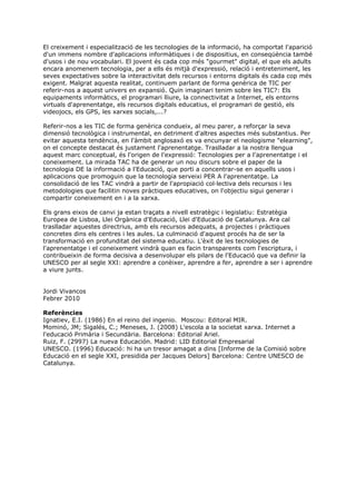El creixement i especialització de les tecnologies de la informació, ha comportat l'aparició
d'un immens nombre d'aplicacions informàtiques i de dispositius, en conseqüència també
d'usos i de nou vocabulari. El jovent és cada cop més "gourmet" digital, el que els adults
encara anomenem tecnologia, per a ells és mitjà d'expressió, relació i entreteniment, les
seves expectatives sobre la interactivitat dels recursos i entorns digitals és cada cop més
exigent. Malgrat aquesta realitat, continuem parlant de forma genèrica de TIC per
referir-nos a aquest univers en expansió. Quin imaginari tenim sobre les TIC?: Els
equipaments informàtics, el programari lliure, la connectivitat a Internet, els entorns
virtuals d'aprenentatge, els recursos digitals educatius, el programari de gestió, els
videojocs, els GPS, les xarxes socials,...?

Referir-nos a les TIC de forma genèrica condueix, al meu parer, a reforçar la seva
dimensió tecnològica i instrumental, en detriment d'altres aspectes més substantius. Per
evitar aquesta tendència, en l'àmbit anglosaxó es va encunyar el neologisme "elearning",
on el concepte destacat és justament l'aprenentatge. Traslladar a la nostra llengua
aquest marc conceptual, és l'origen de l'expressió: Tecnologies per a l'aprenentatge i el
coneixement. La mirada TAC ha de generar un nou discurs sobre el paper de la
tecnologia DE la informació a l'Educació, que porti a concentrar-se en aquells usos i
aplicacions que promoguin que la tecnologia serveixi PER A l'aprenentatge. La
consolidació de les TAC vindrà a partir de l'apropiació col·lectiva dels recursos i les
metodologies que facilitin noves pràctiques educatives, on l'objectiu sigui generar i
compartir coneixement en i a la xarxa.

Els grans eixos de canvi ja estan traçats a nivell estratègic i legislatiu: Estratègia
Europea de Lisboa, Llei Orgànica d'Educació, Llei d'Educació de Catalunya. Ara cal
traslladar aquestes directrius, amb els recursos adequats, a projectes i pràctiques
concretes dins els centres i les aules. La culminació d'aquest procés ha de ser la
transformació en profunditat del sistema educatiu. L'èxit de les tecnologies de
l'aprenentatge i el coneixement vindrà quan es facin transparents com l'escriptura, i
contribueixin de forma decisiva a desenvolupar els pilars de l'Educació que va definir la
UNESCO per al segle XXI: aprendre a conèixer, aprendre a fer, aprendre a ser i aprendre
a viure junts.


Jordi Vivancos
Febrer 2010

Referències
Ignatiev, E.I. (1986) En el reino del ingenio. Moscou: Editoral MIR.
Mominó, JM; Sigalés, C.; Meneses, J. (2008) L'escola a la societat xarxa. Internet a
l'educació Primària i Secundària. Barcelona: Editorial Ariel.
Ruiz, F. (2997) La nueva Educación. Madrid: LID Editorial Empresarial
UNESCO. (1996) Educació: hi ha un tresor amagat a dins [Informe de la Comisió sobre
Educació en el segle XXI, presidida per Jacques Delors] Barcelona: Centre UNESCO de
Catalunya.
 