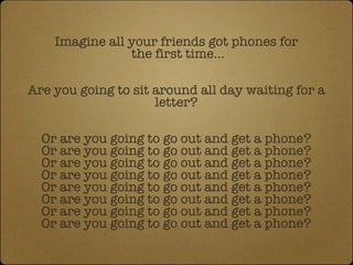 Imagine all your friends got phones for  the first time... Are you going to sit around all day waiting for a letter? Or are you going to go out and get a phone? Or are you going to go out and get a phone? Or are you going to go out and get a phone? Or are you going to go out and get a phone? Or are you going to go out and get a phone? Or are you going to go out and get a phone? Or are you going to go out and get a phone? Or are you going to go out and get a phone? 