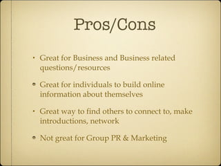 Pros/Cons Great for Business and Business related questions/resources Great for individuals to build online information about themselves Great way to find others to connect to, make introductions, network Not great for Group PR & Marketing 