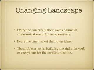 Changing Landscape Everyone can create their own channel of communication- often inexpensively. Everyone can market their own ideas. The problem lies in building the right network or ecosystem for that communication. 