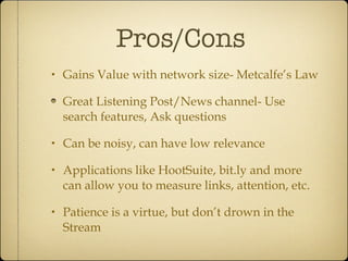 Pros/Cons Gains Value with network size- Metcalfe’s Law Great Listening Post/News channel- Use search features, Ask questions Can be noisy, can have low relevance Applications like HootSuite, bit.ly and more can allow you to measure links, attention, etc. Patience is a virtue, but don’t drown in the Stream 