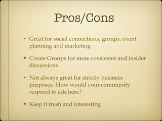 Pros/Cons Great for social connections, groups, event planning and marketing Create Groups for more consistent and insider discussions Not always great for strictly business purposes- How would your community respond to ads here? Keep it fresh and interesting 