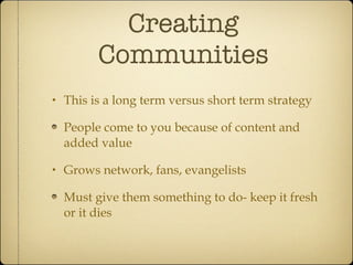 Creating Communities This is a long term versus short term strategy People come to you because of content and added value Grows network, fans, evangelists Must give them something to do- keep it fresh or it dies 