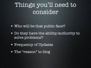 Things you’ll need to consider Who will be that public face? Do they have the ability/authority to solve problems? Frequency of Updates The “reason” to blog 