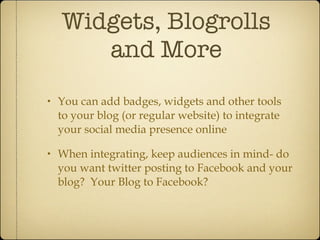 Widgets, Blogrolls and More You can add badges, widgets and other tools to your blog (or regular website) to integrate your social media presence online When integrating, keep audiences in mind- do you want twitter posting to Facebook and your blog?  Your Blog to Facebook? 
