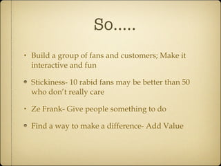 So..... Build a group of fans and customers; Make it interactive and fun Stickiness- 10 rabid fans may be better than 50 who don’t really care Ze Frank- Give people something to do Find a way to make a difference- Add Value 