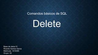 Delete
Comandos básicos de SQL
Base de datos IV
Ricardo Santos Garza
Matricula: 1616395
Grupo: 52
 