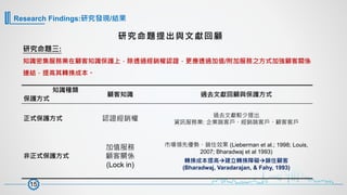 研究命題三:
知識密集服務業在顧客知識保護上，除透過經銷權認證，更應透過加值/附加服務之方式加強顧客關係
連結，提高其轉換成本。
研究命題提出與文獻回顧
知識種類
保護方式
顧客知識 過去文獻回顧與保護方式
正式保護方式 認證經銷權
過去文獻較少提出
資訊服務業: 企業端客戶、經銷端客戶、顧客客戶
非正式保護方式
加值服務
顧客關係
(Lock in)
市場領先優勢、鎖住效果 (Lieberman et al.; 1998; Louis,
2007; Bharadwaj et al 1993)
轉換成本提高à建立轉換障礙à鎖住顧客
(Bharadwaj, Varadarajan, & Fahy, 1993)
15
Research Findings:研究發現/結果
 