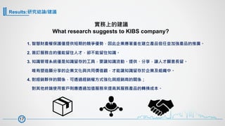 Results:研究結論/建議
1. 智慧財產權保護僅提供短期的競爭優勢，因此企業應著重在建立產品信任並加強產品的推廣。
2. 簽訂服務合約僅能留住人才，卻不能留住知識。
3. 知識管理系統僅是知識留存的工具，要讓知識流動、提供、分享，讓人才願意長留。
唯有塑造願分享的企業文化與共同價值觀，才能讓知識留存於企業及組織中。
4. 對經銷夥伴的關係，可透過經銷權方式強化與經銷商的關係；
對其他終端使用客戶則應透過加值服務來提高其服務產品的轉換成本。
實務上的建議
What research suggests to KIBS company?
17
 