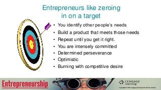 Entrepreneurs like zeroing
in on a target
• You identify other people’s needs
• Build a product that meets those needs
• Repeat until you get it right.
• You are intensely committed
• Determined perseverance
• Optimistic
• Burning with competitive desire
 