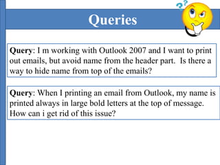 Queries 
Query: I m working with Outlook 2007 and I want to print 
out emails, but avoid name from the header part. Is there a 
way to hide name from top of the emails? 
Query: When I printing an email from Outlook, my name is 
printed always in large bold letters at the top of message. 
How can i get rid of this issue? 
 