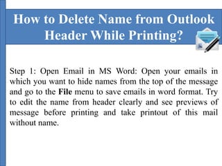 How to Delete Name from Outlook 
Header While Printing? 
Step 1: Open Email in MS Word: Open your emails in 
which you want to hide names from the top of the message 
and go to the File menu to save emails in word format. Try 
to edit the name from header clearly and see previews of 
message before printing and take printout of this mail 
without name. 
 