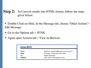 Step 2: To Convert emails into HTML format, follow the steps 
given below: 
 Double Click on Mail, In the Message tab, choose ‘Other Actions’> 
Edit Message 
 Go to the Options tab > HTML 
 Again open Actions tab > View in Browser 
 