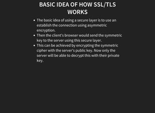 BASIC IDEA OF HOW SSL/TLS
WORKS
The basic idea of using a secure layer is to use an
establish the connection using asymmetric
encryption.
Then the client's browser would send the symmetric
key to the server using this secure layer.
This can be achieved by encrypting the symmetric
cipher with the server's public key. Now only the
server will be able to decrypt this with their private
key.
 