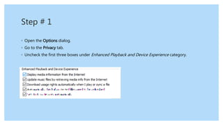 Step # 1
◦ Open the Options dialog.
◦ Go to the Privacy tab.
◦ Uncheck the first three boxes under Enhanced Playback and Device Experience category.
 