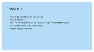 Step # 3
◦ Double click This PC icon on your Desktop.
◦ Open the C: drive.
◦ Press F3, in the Search box on top right corner, type Transcoded Files Cache
◦ You’ll see that folder in the Search Results.
◦ Open it, empty it’s contents.
 