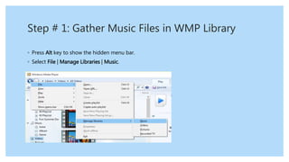 Step # 1: Gather Music Files in WMP Library
◦ Press Alt key to show the hidden menu bar.
◦ Select File | Manage Libraries | Music.
 