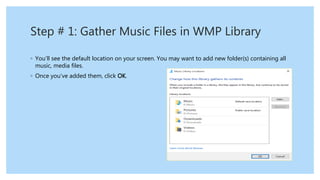 Step # 1: Gather Music Files in WMP Library
◦ You’ll see the default location on your screen. You may want to add new folder(s) containing all
music, media files.
◦ Once you’ve added them, click OK.
 