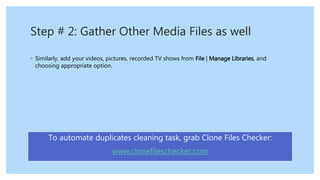 Step # 2: Gather Other Media Files as well
◦ Similarly, add your videos, pictures, recorded TV shows from File | Manage Libraries, and
choosing appropriate option.
To automate duplicates cleaning task, grab Clone Files Checker:
www.clonefileschecker.com
 