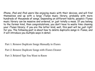 iPhone, iPad and iPod users like enjoying music with their devices, and will find
themselves end up with a large iTunes music library, probably with more
hundreds of thousands of songs. Depending on different habits, people’s iTunes
music library can be massive and ordered, or just totally a mess. If you belong
to the former kind, then congratulations, you don’t have to waste time cleaning
your iTunes library; if you are the latter kind, well, this post will be just right
for you. The following post is about how to delete duplicate songs in iTunes, and
it will introduce you multiple ways in detail.
Part 1. Remove Duplicate Songs Manually in iTunes
Part 2. Remove Duplicate Songs with iTunes Cleaner
Part 3. Related Tips You Want to Know
 