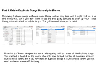 Part 1. Delete Duplicate Songs Manually in iTunes
Removing duplicate songs in iTunes music library isn’t an easy task, and it might cost you a lot
time doing that. But if you don’t want to use the third-party software to clean up your iTunes
library, this method will be helpful for you. The guidance will show you in detail.
Note that you’ll need to repeat the same deleting step until you erase all the duplicate songs.
This method is helpful for the users who only have limited number of duplicate songs in
iTunes music library, but if you have tons of duplicate songs in iTunes music library, you will
need to choose a more efficient way.
 