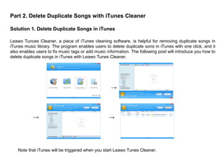 Part 2. Delete Duplicate Songs with iTunes Cleaner
Solution 1. Delete Duplicate Songs in iTunes
Leawo Tunces Cleaner, a piece of iTunes cleaning software, is helpful for removing duplicate songs in
iTunes music library. The program enables users to delete duplicate sons in iTunes with one click, and it
also enables users to fix music tags or add music information. The following post will introduce you how to
delete duplicate songs in iTunes with Leawo Tunes Cleaner.
→→
→
Note that iTunes will be triggered when you start Leawo Tunes Cleaner.
 