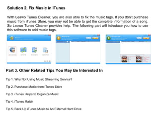 Solution 2. Fix Music in iTunes
With Leawo Tunes Cleaner, you are also able to fix the music tags. If you don’t purchase
music from iTunes Store, you may not be able to get the complete information of a song.
So Leawo Tunes Cleaner provides help. The following part will introduce you how to use
this software to add music tags.
Part 3. Other Related Tips You May Be Interested In
Tip 1. Why Not Using Music Streaming Service?
Tip 2. Purchase Music from iTunes Store
Tip 3. iTunes Helps to Organize Music
Tip 4. iTunes Match
Tip 5. Back Up iTunes Music to An External Hard Drive
 