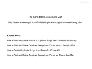 For more details,welcome to visit
http://www.leawo.org/tutorial/delete-duplicate-songs-in-itunes-library.html
Related Posts:
How to Find and Delete iPhone 5 Duplicate Songs from iTunes Music Library
How to Find and Delete Duplicate Songs from iTunes Music Library for iPod
How to Delete Duplicate Songs from iTunes for iPhone 4S
How to Find and Delete Duplicate Songs from iTunes for iPhone 5 on Mac
 