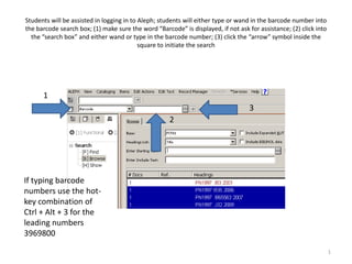 Students will be assisted in logging in to Aleph; students will either type or wand in the barcode number into
the barcode search box; (1) make sure the word “Barcode” is displayed, if not ask for assistance; (2) click into
  the “search box” and either wand or type in the barcode number; (3) click the “arrow” symbol inside the
                                           square to initiate the search




      1
                                                                                   3
                                                     2




If typing barcode
numbers use the hot-
key combination of
Ctrl + Alt + 3 for the
leading numbers
3969800

                                                                                                                   1
 