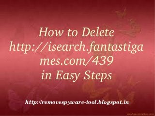 How to Delete 
http://isearch.fantastiga
      mes.com/439
      in Easy Steps
  http://removespyware­tool.blogspot.in
 