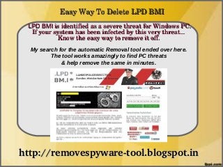 Easy Way To Delete LPD BMI
 LPD BMI is identified as a severe threat for Windows PC. 
               How To Remove
  If your system has been infected by this very threat... 
           Know the easy way to remove it off.
  My search for the automatic Removal tool ended over here.
         The tool works amazingly to find PC threats
             & help remove the same in minutes.




http://removespyware­tool.blogspot.in
 